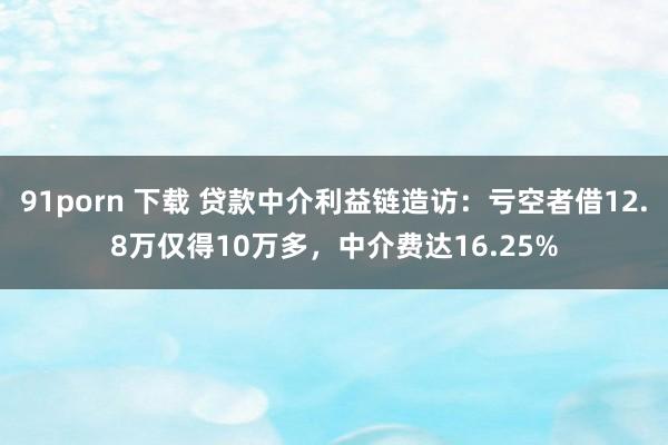 91porn 下载 贷款中介利益链造访：亏空者借12.8万仅得10万多，中介费达16.25%