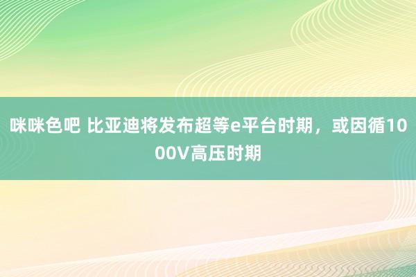 咪咪色吧 比亚迪将发布超等e平台时期，或因循1000V高压时期
