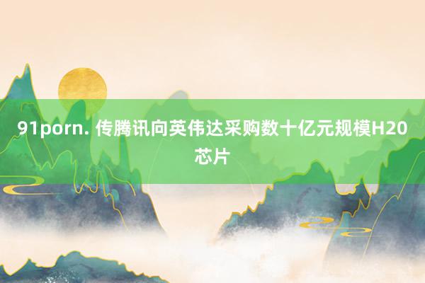 91porn. 传腾讯向英伟达采购数十亿元规模H20芯片