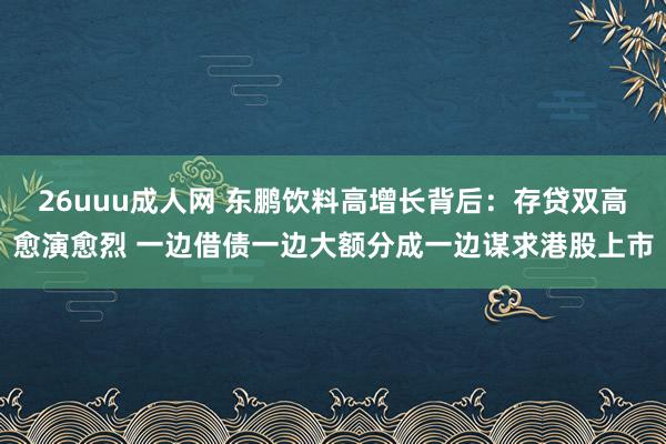 26uuu成人网 东鹏饮料高增长背后：存贷双高愈演愈烈 一边借债一边大额分成一边谋求港股上市