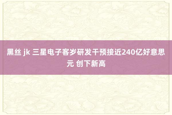 黑丝 jk 三星电子客岁研发干预接近240亿好意思元 创下新高