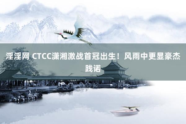 淫淫网 CTCC潇湘激战首冠出生！风雨中更显豪杰践诺