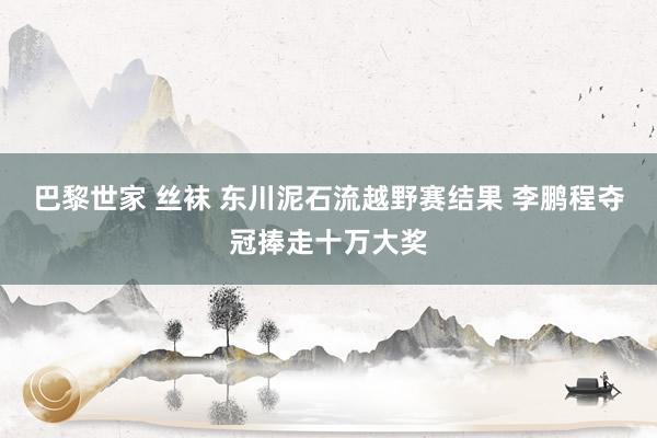 巴黎世家 丝袜 东川泥石流越野赛结果 李鹏程夺冠捧走十万大奖