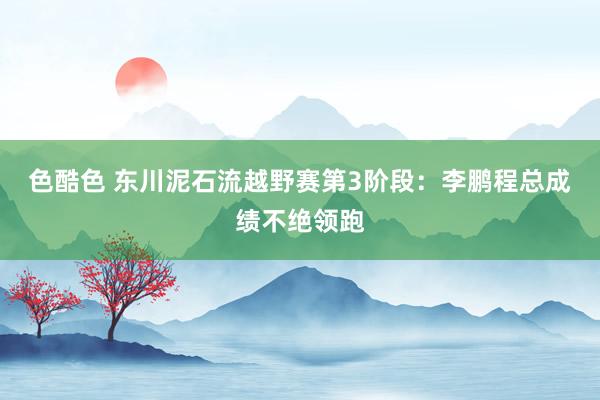 色酷色 东川泥石流越野赛第3阶段：李鹏程总成绩不绝领跑