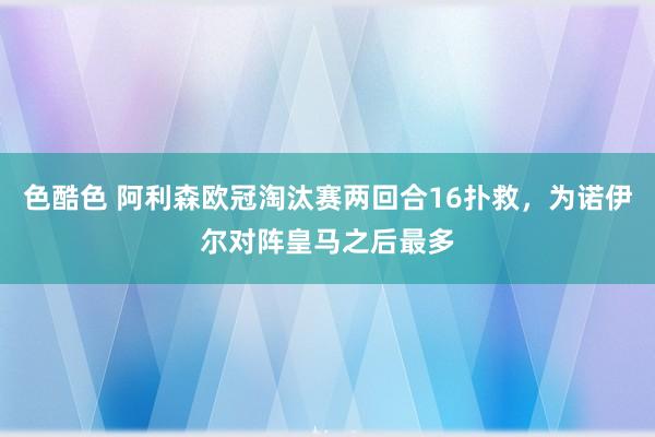 色酷色 阿利森欧冠淘汰赛两回合16扑救，为诺伊尔对阵皇马之后最多