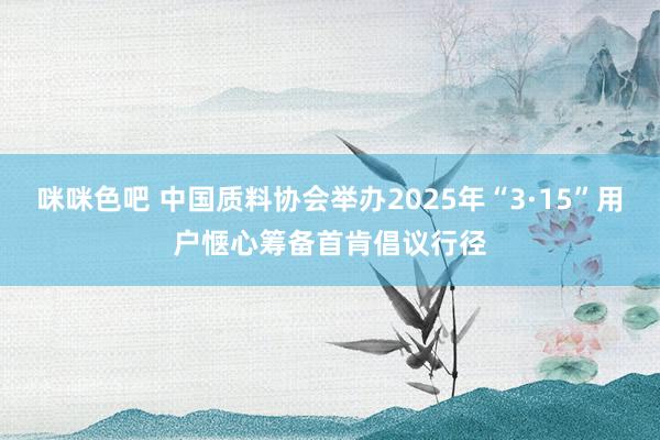 咪咪色吧 中国质料协会举办2025年“3·15”用户惬心筹备首肯倡议行径