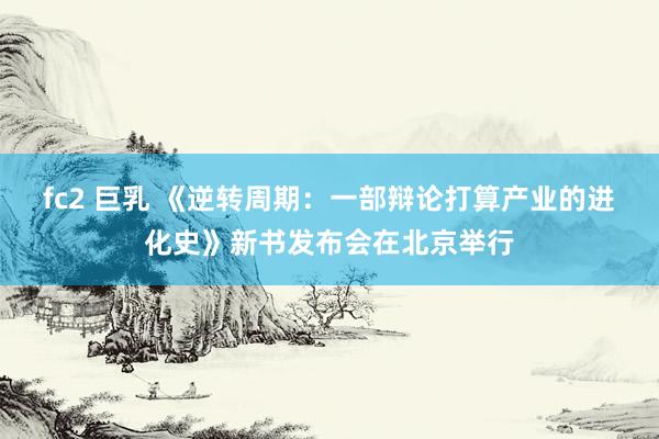 fc2 巨乳 《逆转周期：一部辩论打算产业的进化史》新书发布会在北京举行