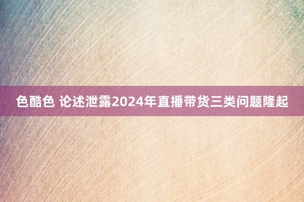 色酷色 论述泄露2024年直播带货三类问题隆起