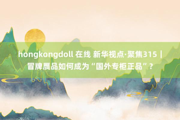 hongkongdoll 在线 新华视点·聚焦315｜冒牌赝品如何成为“国外专柜正品”？