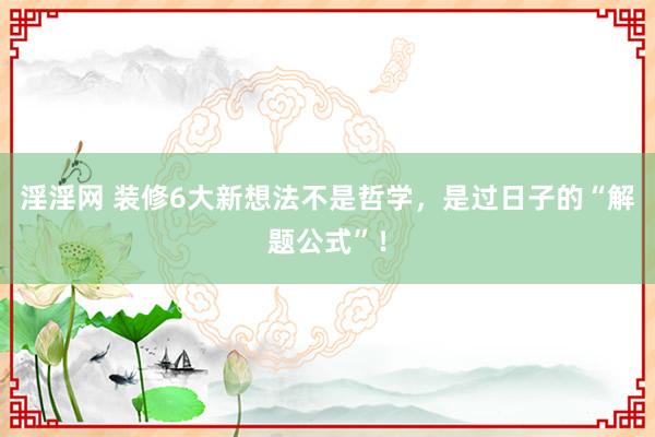 淫淫网 装修6大新想法不是哲学，是过日子的“解题公式”！
