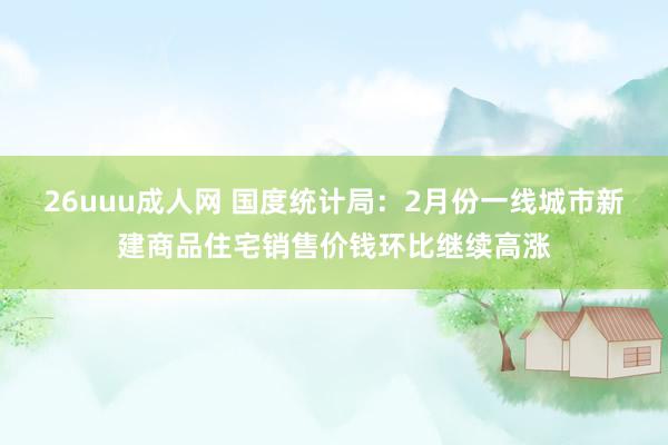 26uuu成人网 国度统计局：2月份一线城市新建商品住宅销售价钱环比继续高涨