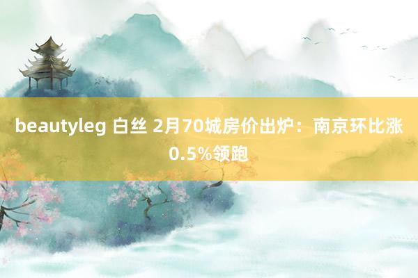 beautyleg 白丝 2月70城房价出炉：南京环比涨0.5%领跑