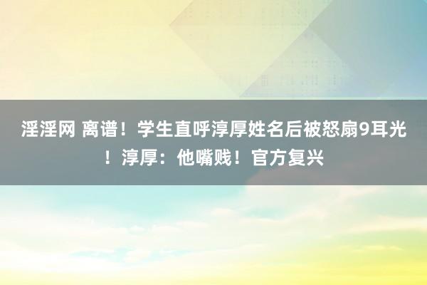 淫淫网 离谱！学生直呼淳厚姓名后被怒扇9耳光！淳厚：他嘴贱！官方复兴
