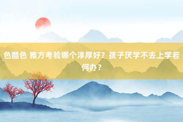 色酷色 雅方考验哪个淳厚好？孩子厌学不去上学若何办？