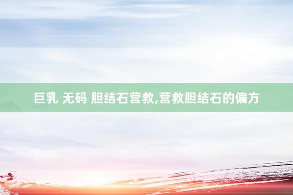 巨乳 无码 胆结石营救,营救胆结石的偏方