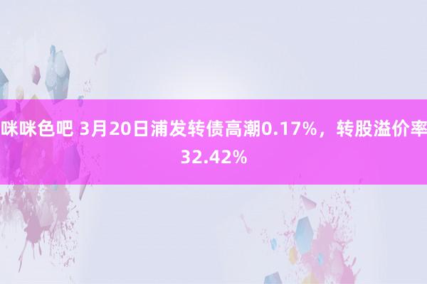 咪咪色吧 3月20日浦发转债高潮0.17%，转股溢价率32.42%