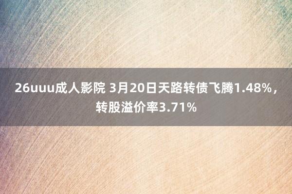26uuu成人影院 3月20日天路转债飞腾1.48%，转股溢价率3.71%