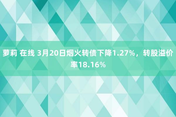 萝莉 在线 3月20日烟火转债下降1.27%，转股溢价率18.16%