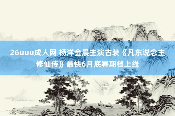 26uuu成人网 杨洋金晨主演古装《凡东说念主修仙传》最快6月底暑期档上线