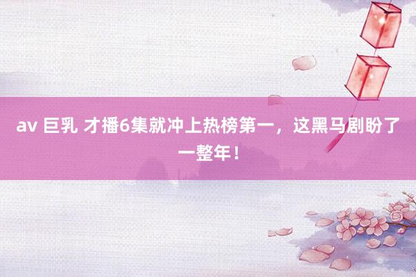 av 巨乳 才播6集就冲上热榜第一，这黑马剧盼了一整年！