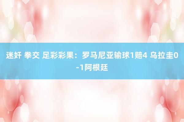 迷奸 拳交 足彩彩果：罗马尼亚输球1赔4 乌拉圭0-1阿根廷