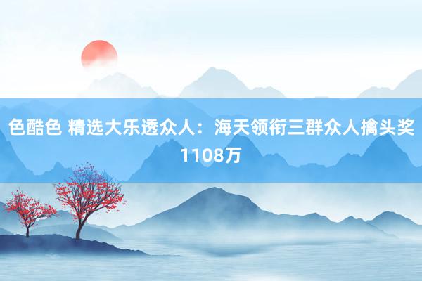 色酷色 精选大乐透众人：海天领衔三群众人擒头奖1108万
