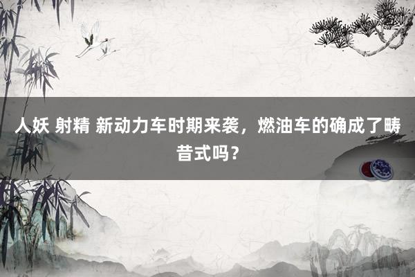 人妖 射精 新动力车时期来袭，燃油车的确成了畴昔式吗？