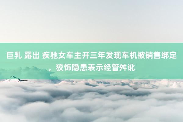 巨乳 露出 疾驰女车主开三年发现车机被销售绑定，狡饰隐患表示经管舛讹