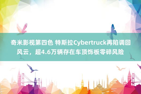 奇米影视第四色 特斯拉Cybertruck再陷调回风云，超4.6万辆存在车顶饰板零碎风险