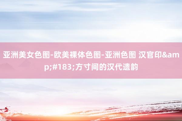 亚洲美女色图-欧美裸体色图-亚洲色图 汉官印&#183;方寸间的汉代遗韵