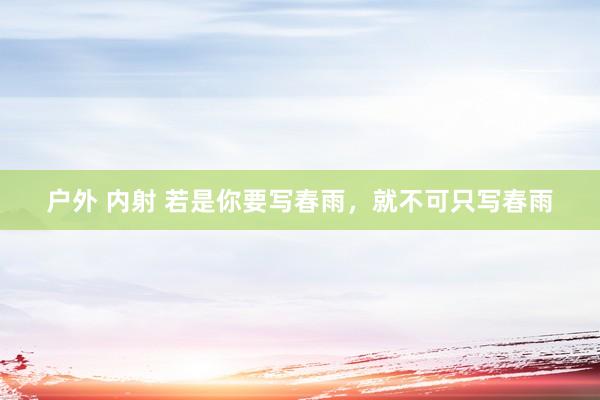 户外 内射 若是你要写春雨，就不可只写春雨