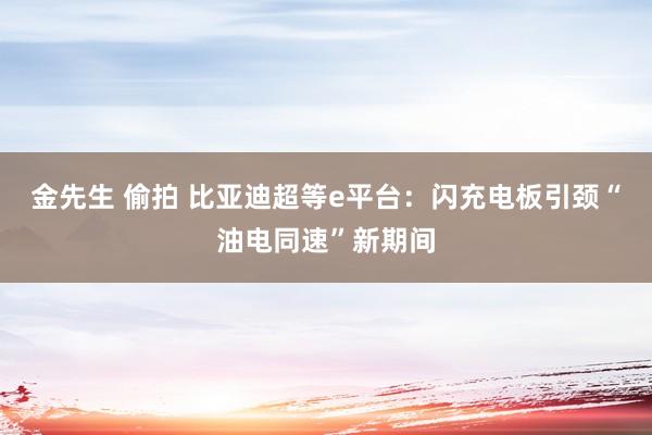 金先生 偷拍 比亚迪超等e平台：闪充电板引颈“油电同速”新期间