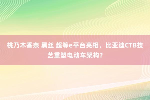 桃乃木香奈 黑丝 超等e平台亮相，比亚迪CTB技艺重塑电动车架构？