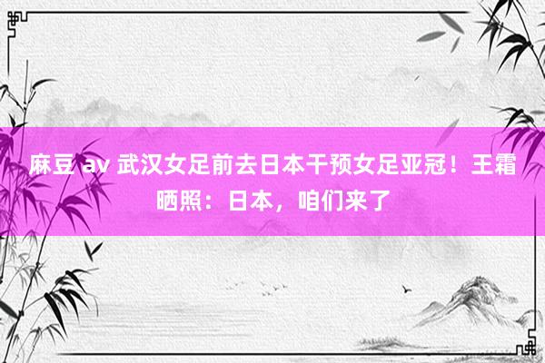 麻豆 av 武汉女足前去日本干预女足亚冠！王霜晒照：日本，咱们来了