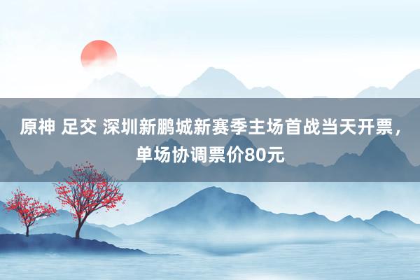 原神 足交 深圳新鹏城新赛季主场首战当天开票，单场协调票价80元