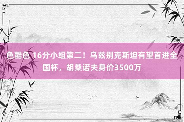 色酷色 16分小组第二！乌兹别克斯坦有望首进全国杯，胡桑诺夫身价3500万
