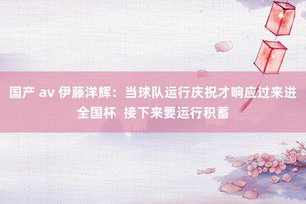 国产 av 伊藤洋辉：当球队运行庆祝才响应过来进全国杯  接下来要运行积蓄