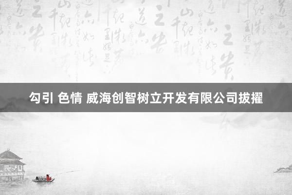 勾引 色情 威海创智树立开发有限公司拔擢