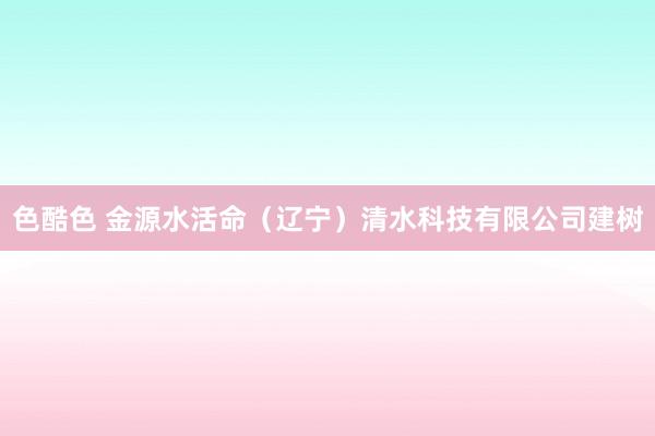 色酷色 金源水活命（辽宁）清水科技有限公司建树