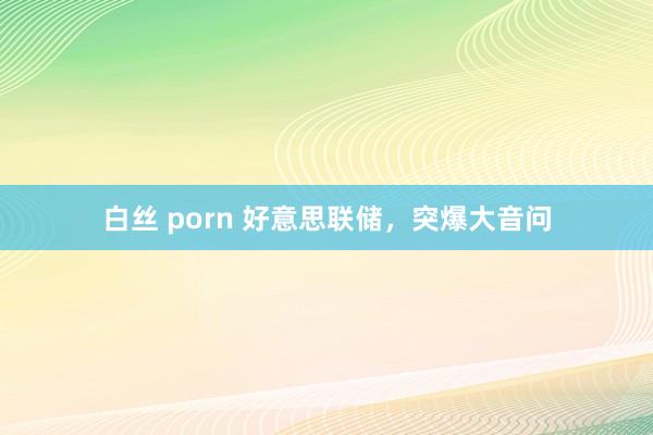 白丝 porn 好意思联储，突爆大音问