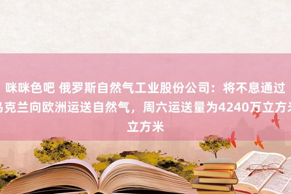 咪咪色吧 俄罗斯自然气工业股份公司：将不息通过乌克兰向欧洲运送自然气，周六运送量为4240万立方米