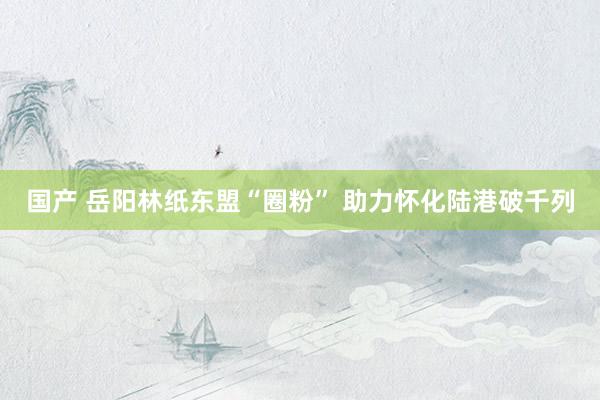 国产 岳阳林纸东盟“圈粉” 助力怀化陆港破千列
