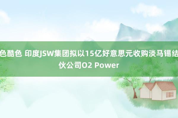 色酷色 印度JSW集团拟以15亿好意思元收购淡马锡结伙公司O2 Power