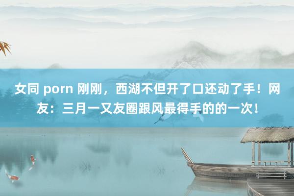 女同 porn 刚刚，西湖不但开了口还动了手！网友：三月一又友圈跟风最得手的的一次！