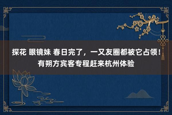 探花 眼镜妹 春日完了，一又友圈都被它占领！有朔方宾客专程赶来杭州体验