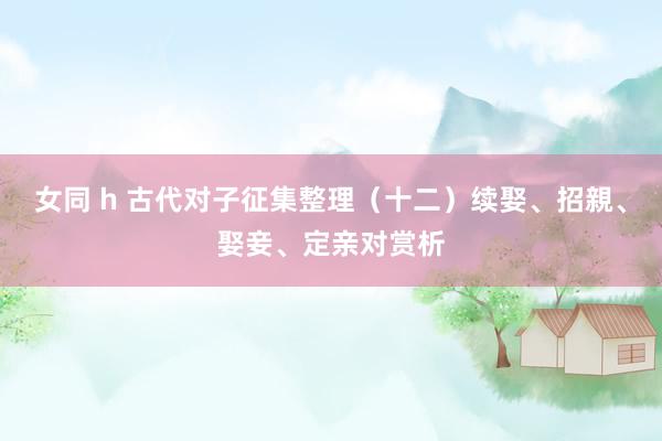女同 h 古代对子征集整理（十二）续娶、招親、娶妾、定亲对赏析