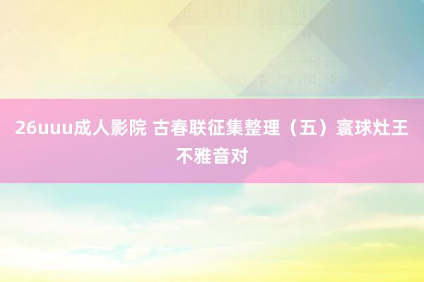 26uuu成人影院 古春联征集整理（五）寰球灶王不雅音对