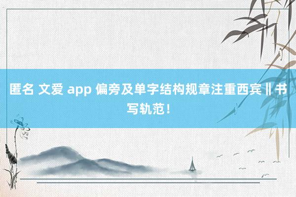 匿名 文爱 app 偏旁及单字结构规章注重西宾‖书写轨范！