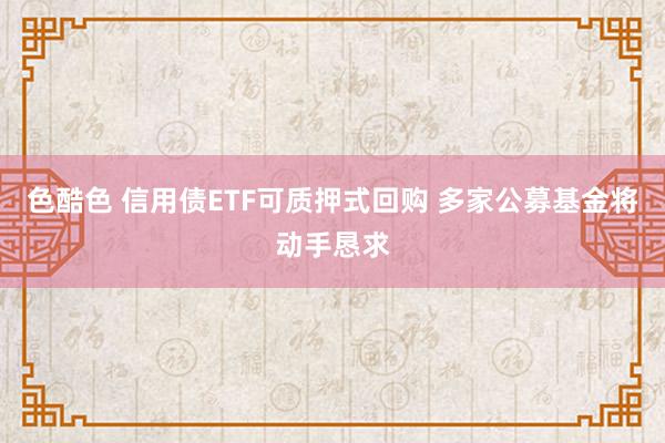 色酷色 信用债ETF可质押式回购 多家公募基金将动手恳求