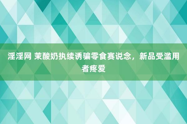 淫淫网 茉酸奶执续诱骗零食赛说念，新品受滥用者疼爱
